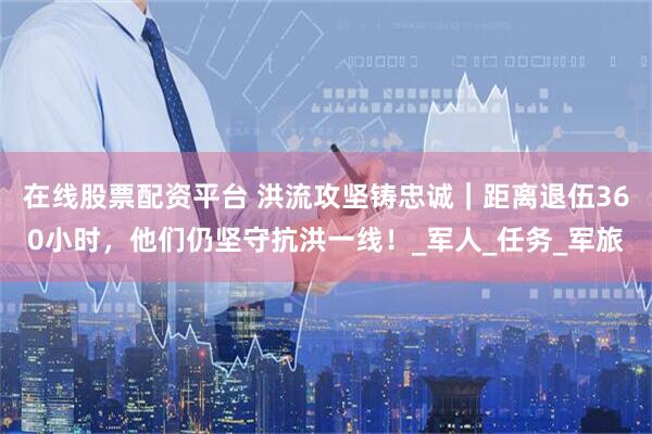 在线股票配资平台 洪流攻坚铸忠诚｜距离退伍360小时，他们仍坚守抗洪一线！_军人_任务_军旅