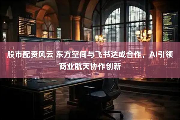 股市配资风云 东方空间与飞书达成合作，AI引领商业航天协作创新