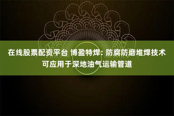 在线股票配资平台 博盈特焊: 防腐防磨堆焊技术可应用于深地油气运输管道