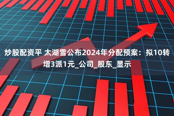 炒股配资平 太湖雪公布2024年分配预案：拟10转增3派1元_公司_股东_显示