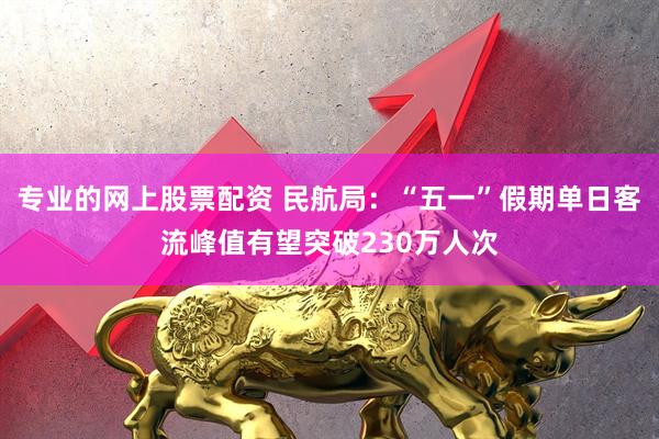 专业的网上股票配资 民航局：“五一”假期单日客流峰值有望突破230万人次