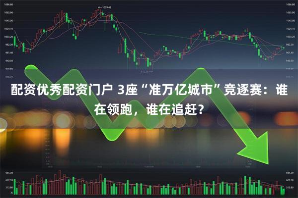 配资优秀配资门户 3座“准万亿城市”竞逐赛：谁在领跑，谁在追赶？
