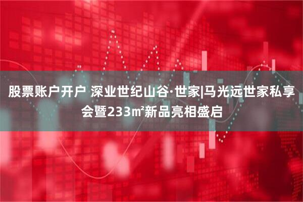 股票账户开户 深业世纪山谷·世家|马光远世家私享会暨233㎡新品亮相盛启