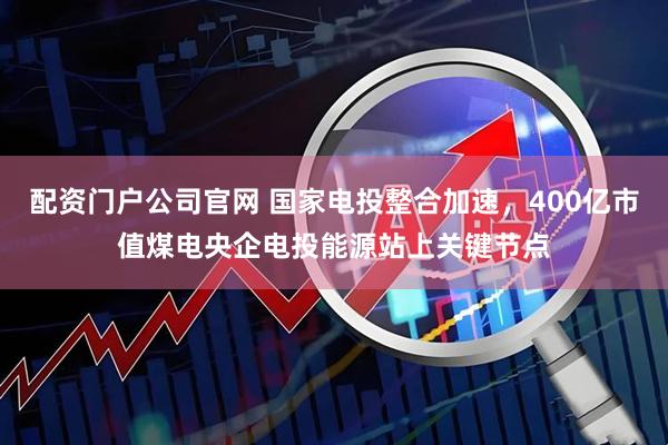 配资门户公司官网 国家电投整合加速，400亿市值煤电央企电投能源站上关键节点