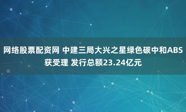 网络股票配资网 中建三局大兴之星绿色碳中和ABS获受理 发行总额23.24亿元