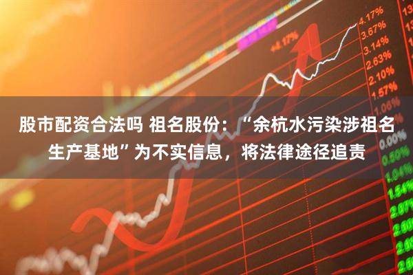 股市配资合法吗 祖名股份：“余杭水污染涉祖名生产基地”为不实信息，将法律途径追责