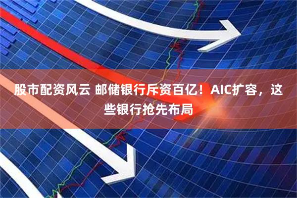 股市配资风云 邮储银行斥资百亿！AIC扩容，这些银行抢先布局
