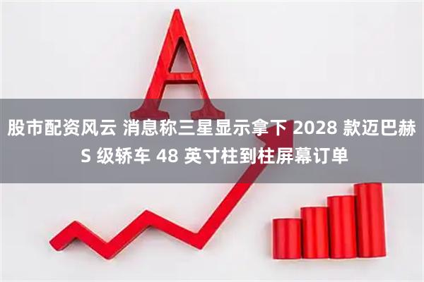股市配资风云 消息称三星显示拿下 2028 款迈巴赫 S 级轿车 48 英寸柱到柱屏幕订单