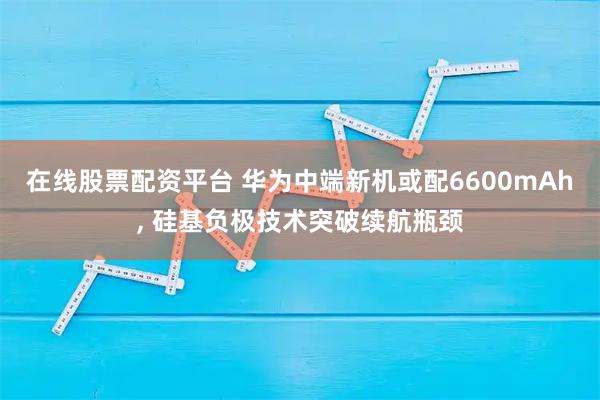 在线股票配资平台 华为中端新机或配6600mAh, 硅基负极技术突破续航瓶颈