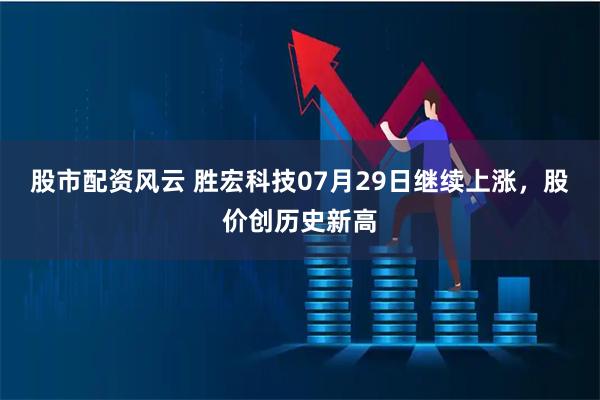 股市配资风云 胜宏科技07月29日继续上涨，股价创历史新高