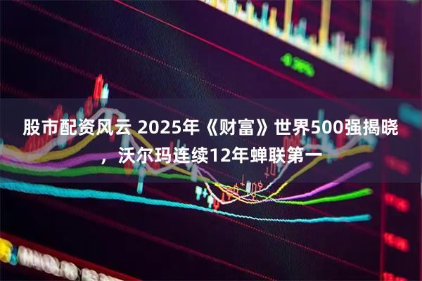 股市配资风云 2025年《财富》世界500强揭晓，沃尔玛连续12年蝉联第一