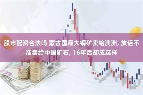 股市配资合法吗 蒙古国最大铜矿卖给澳洲, 放话不准卖给中国矿石, 16年后却成这样