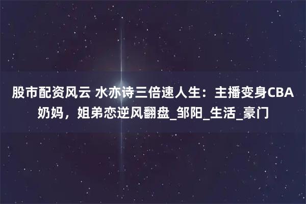股市配资风云 水亦诗三倍速人生：主播变身CBA奶妈，姐弟恋逆风翻盘_邹阳_生活_豪门