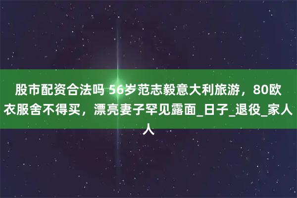 股市配资合法吗 56岁范志毅意大利旅游，80欧衣服舍不得买，漂亮妻子罕见露面_日子_退役_家人