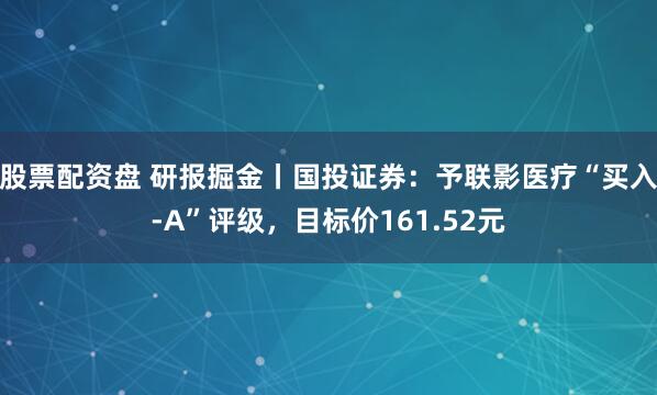 股票配资盘 研报掘金丨国投证券：予联影医疗“买入-A”评级，目标价161.52元
