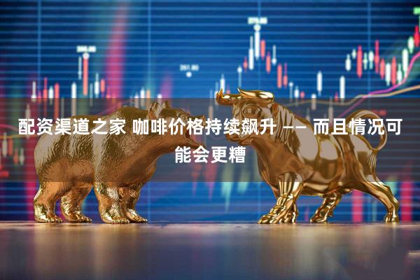 配资渠道之家 咖啡价格持续飙升 —— 而且情况可能会更糟