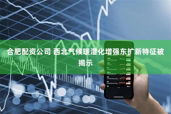 合肥配资公司 西北气候暖湿化增强东扩新特征被揭示