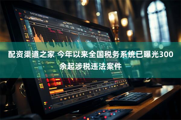 配资渠道之家 今年以来全国税务系统已曝光300余起涉税违法案件