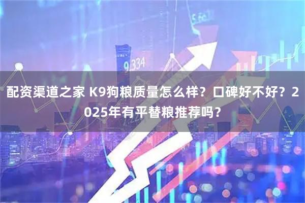 配资渠道之家 K9狗粮质量怎么样？口碑好不好？2025年有平替粮推荐吗？