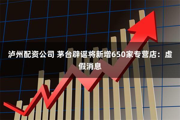 泸州配资公司 茅台辟谣将新增650家专营店：虚假消息