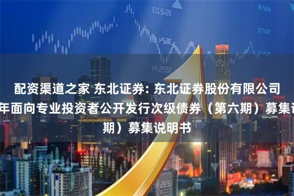 配资渠道之家 东北证券: 东北证券股份有限公司2025年面向专业投资者公开发行次级债券（第六期）募集说明书