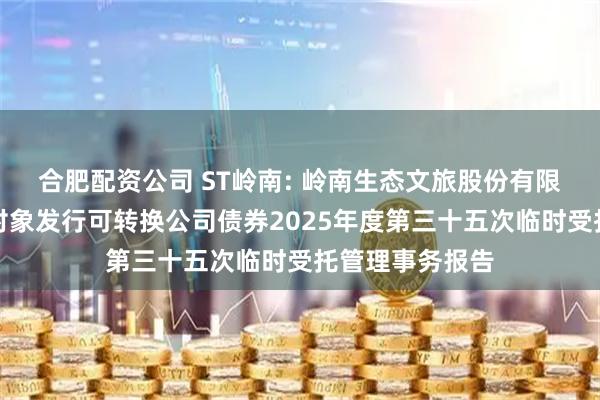 合肥配资公司 ST岭南: 岭南生态文旅股份有限公司向不特定对象发行可转换公司债券2025年度第三十五次临时受托管理事务报告
