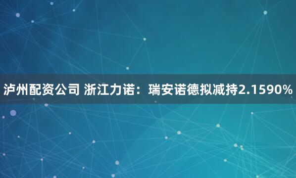 泸州配资公司 浙江力诺：瑞安诺德拟减持2.1590%