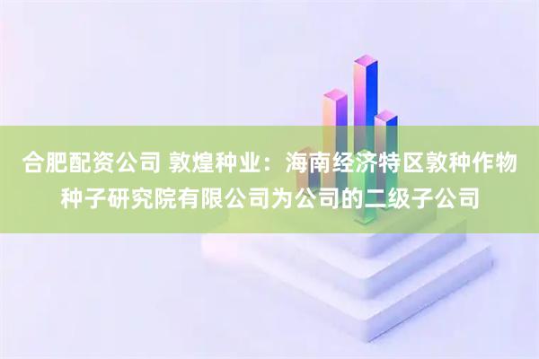 合肥配资公司 敦煌种业：海南经济特区敦种作物种子研究院有限公司为公司的二级子公司