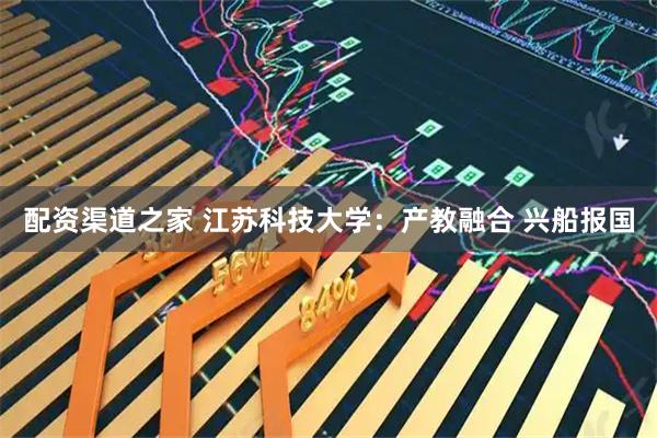 配资渠道之家 江苏科技大学：产教融合 兴船报国