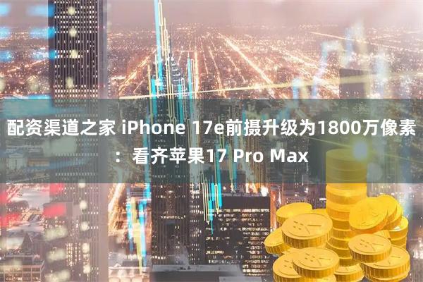 配资渠道之家 iPhone 17e前摄升级为1800万像素：看齐苹果17 Pro Max