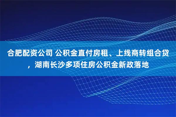 合肥配资公司 公积金直付房租、上线商转组合贷，湖南长沙多项住房公积金新政落地