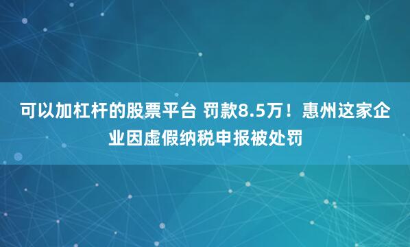 可以加杠杆的股票平台 罚款8.5万！惠州这家企业因虚假纳税申报被处罚
