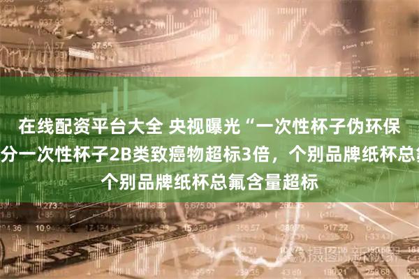 在线配资平台大全 央视曝光“一次性杯子伪环保真相”：部分一次性杯子2B类致癌物超标3倍，个别品牌纸杯总氟含量超标