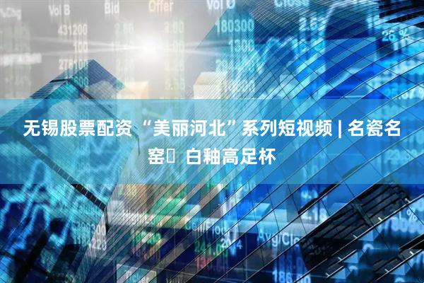 无锡股票配资 “美丽河北”系列短视频 | 名瓷名窑⑮白釉高足杯