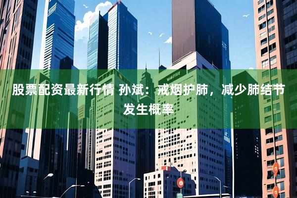 股票配资最新行情 孙斌：戒烟护肺，减少肺结节发生概率