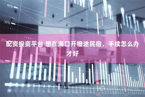 配资投资平台 想在海口开橙途民宿，手续怎么办才好