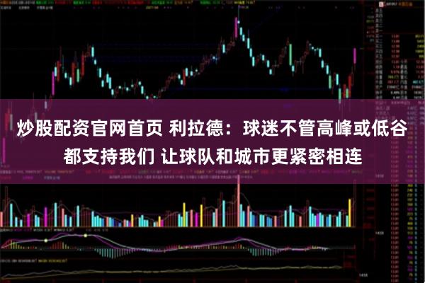 炒股配资官网首页 利拉德：球迷不管高峰或低谷都支持我们 让球队和城市更紧密相连