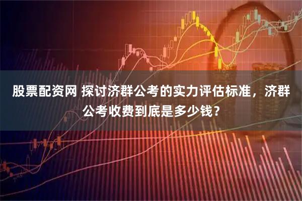 股票配资网 探讨济群公考的实力评估标准，济群公考收费到底是多少钱？