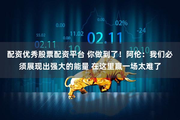 配资优秀股票配资平台 你做到了！阿伦：我们必须展现出强大的能量 在这里赢一场太难了