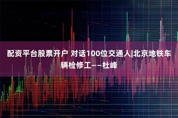 配资平台股票开户 对话100位交通人|北京地铁车辆检修工——杜峰