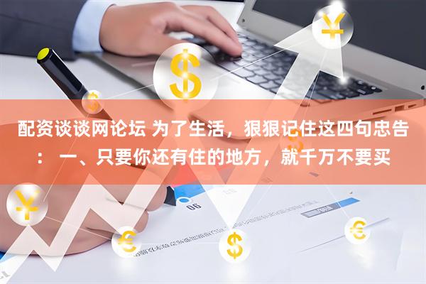 配资谈谈网论坛 为了生活，狠狠记住这四句忠告： 一、只要你还有住的地方，就千万不要买