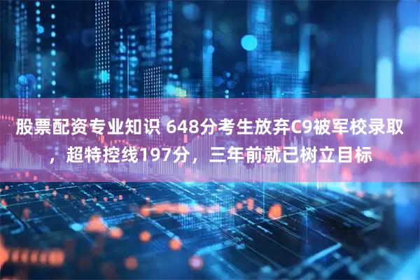 股票配资专业知识 648分考生放弃C9被军校录取，超特控线197分，三年前就已树立目标