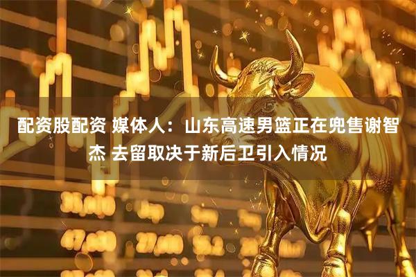 配资股配资 媒体人：山东高速男篮正在兜售谢智杰 去留取决于新后卫引入情况