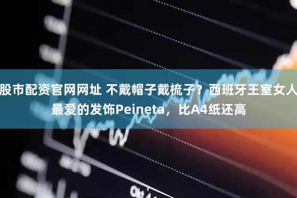 股市配资官网网址 不戴帽子戴梳子？西班牙王室女人最爱的发饰Peineta，比A4纸还高