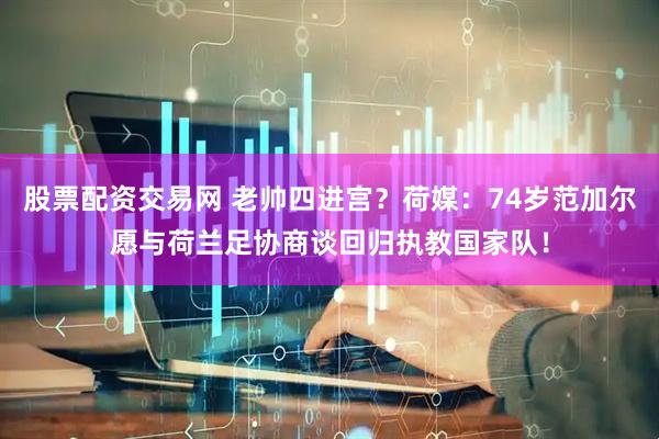 股票配资交易网 老帅四进宫？荷媒：74岁范加尔愿与荷兰足协商谈回归执教国家队！